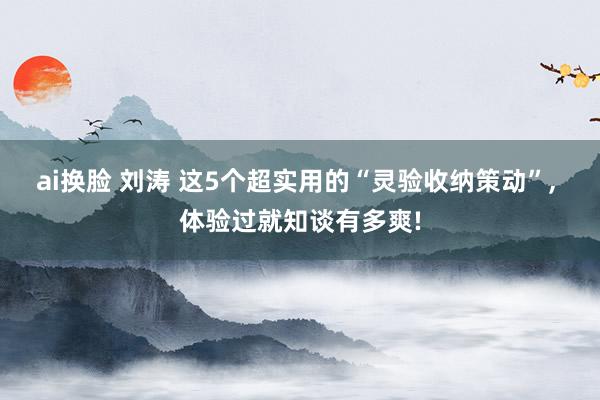 ai换脸 刘涛 这5个超实用的“灵验收纳策动”， 体验过就知谈有多爽!