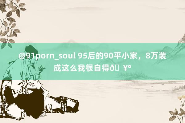 @91porn_soul 95后的90平小家,8万装成这么我很自得🥰