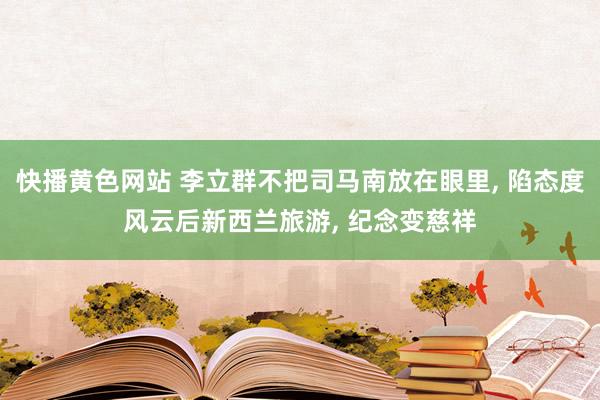 快播黄色网站 李立群不把司马南放在眼里， 陷态度风云后新西兰旅游， 纪念变慈祥