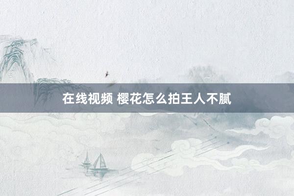 在线视频 樱花怎么拍王人不腻