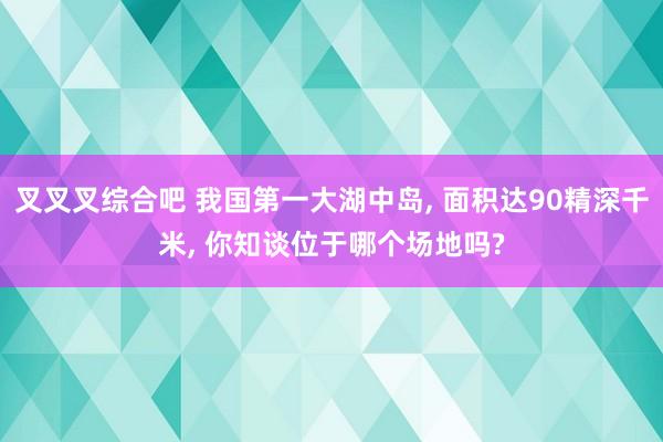 叉叉叉综合吧 我国第一大湖中岛， 面积达90精深千米， 你知谈位于哪个场地吗?