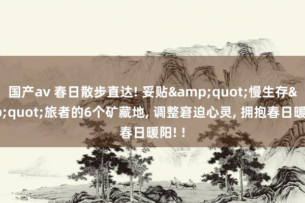 国产av 春日散步直达! 妥贴&quot;慢生存&quot;旅者的6个矿藏地， 调整窘迫心灵， 拥抱春日暖阳! !