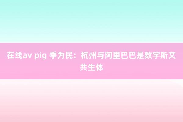 在线av pig 季为民：杭州与阿里巴巴是数字斯文共生体