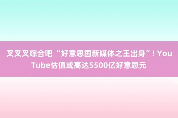 叉叉叉综合吧 “好意思国新媒体之王出身”! YouTube估值或高达5500亿好意思元