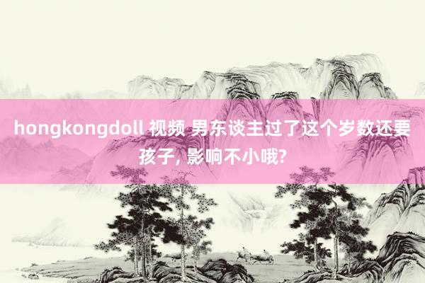 hongkongdoll 视频 男东谈主过了这个岁数还要孩子， 影响不小哦?