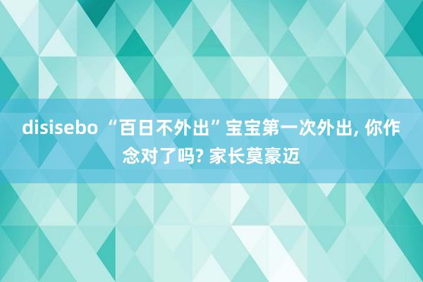 disisebo “百日不外出”宝宝第一次外出， 你作念对了吗? 家长莫豪迈