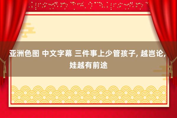 亚洲色图 中文字幕 三件事上少管孩子， 越岂论， 娃越有前途