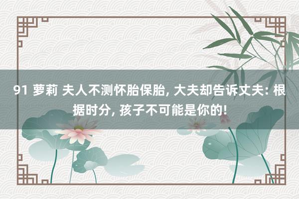 91 萝莉 夫人不测怀胎保胎， 大夫却告诉丈夫: 根据时分， 孩子不可能是你的!