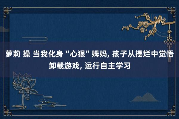 萝莉 操 当我化身“心狠”姆妈， 孩子从摆烂中觉悟卸载游戏， 运行自主学习