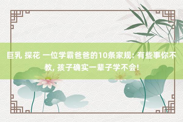 巨乳 探花 一位学霸爸爸的10条家规: 有些事你不教， 孩子确实一辈子学不会!