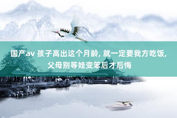 国产av 孩子高出这个月龄， 就一定要我方吃饭， 父母别等娃变笨后才后悔