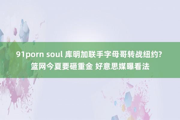 91porn soul 库明加联手字母哥转战纽约? 篮网今夏要砸重金 好意思媒曝看法