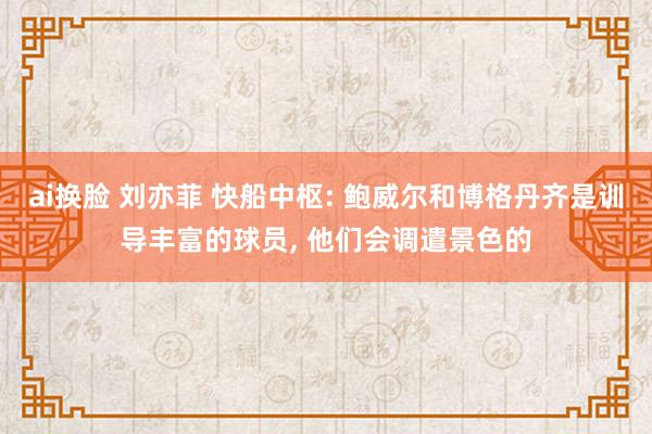 ai换脸 刘亦菲 快船中枢: 鲍威尔和博格丹齐是训导丰富的球员， 他们会调遣景色的