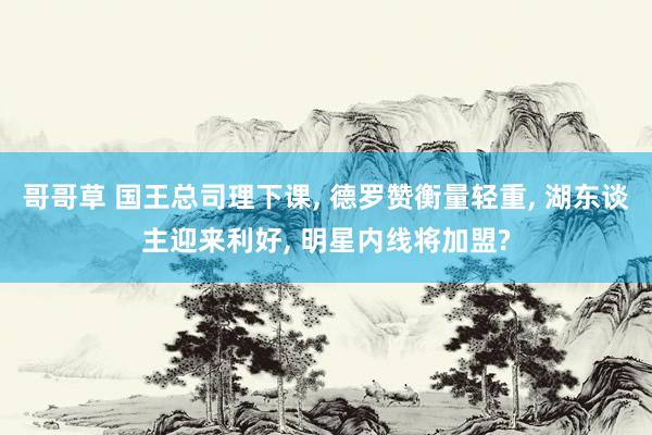哥哥草 国王总司理下课， 德罗赞衡量轻重， 湖东谈主迎来利好， 明星内线将加盟?