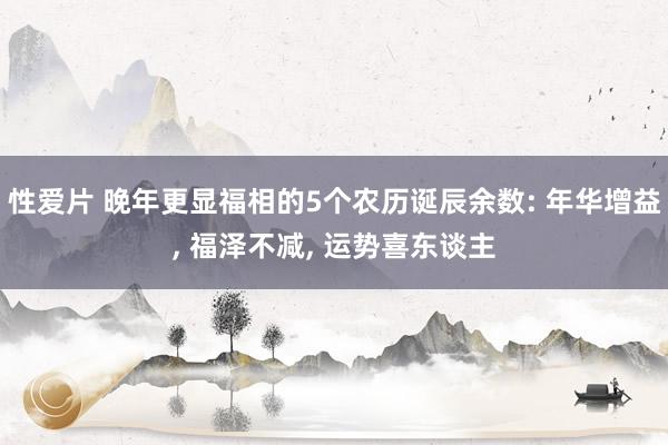 性爱片 晚年更显福相的5个农历诞辰余数: 年华增益， 福泽不减， 运势喜东谈主