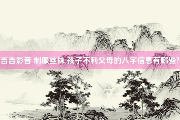 吉吉影音 制服丝袜 孩子不利父母的八字信息有哪些?