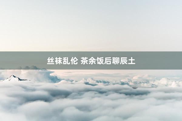 丝袜乱伦 茶余饭后聊辰土