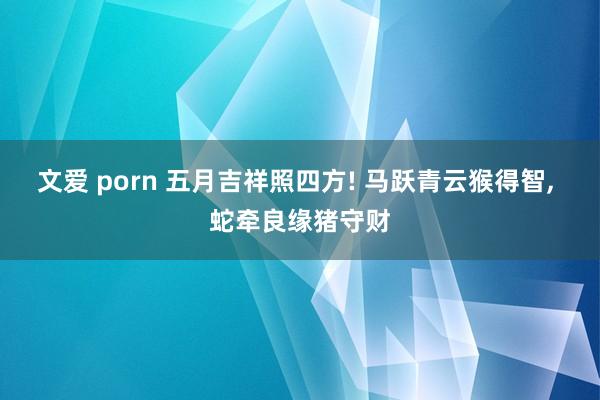 文爱 porn 五月吉祥照四方! 马跃青云猴得智， 蛇牵良缘猪守财