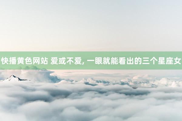 快播黄色网站 爱或不爱， 一眼就能看出的三个星座女