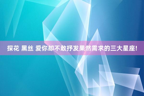 探花 黑丝 爱你却不敢抒发果然需求的三大星座!