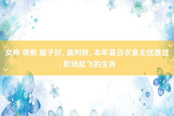 女神 调教 脑子好， 赢利快， 本年夏日衣食无忧渡过， 职场起飞的生肖