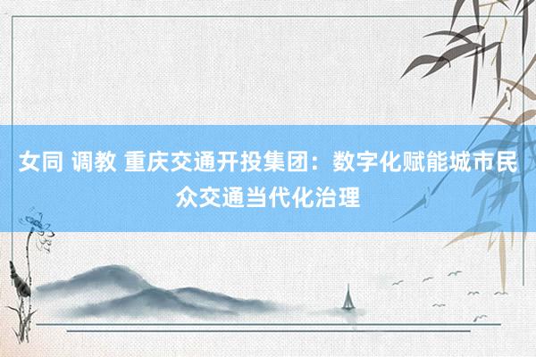 女同 调教 重庆交通开投集团：数字化赋能城市民众交通当代化治理