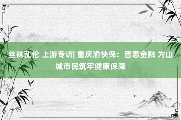 丝袜乱伦 上游专访| 重庆渝快保：普惠金融 为山城市民筑牢健康保障