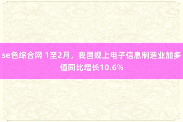 se色综合网 1至2月，我国规上电子信息制造业加多值同比增长10.6%