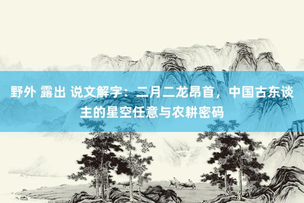 野外 露出 说文解字：二月二龙昂首，中国古东谈主的星空任意与农耕密码