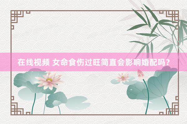 在线视频 女命食伤过旺简直会影响婚配吗？