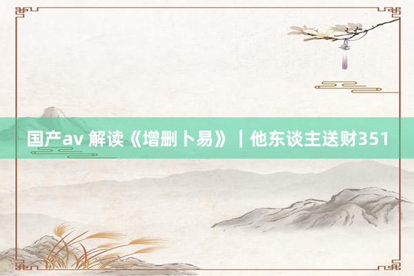 国产av 解读《增删卜易》｜他东谈主送财351