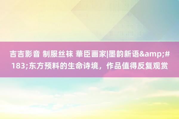 吉吉影音 制服丝袜 華臣画家|墨韵新语&#183;东方预料的生命诗境，作品值得反复观赏