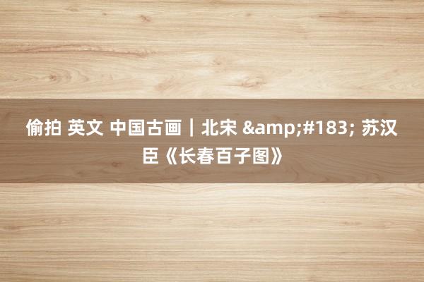 偷拍 英文 中国古画｜北宋 &#183; 苏汉臣《长春百子图》