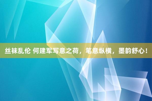 丝袜乱伦 何建军写意之荷,笔意纵横,墨韵舒心!