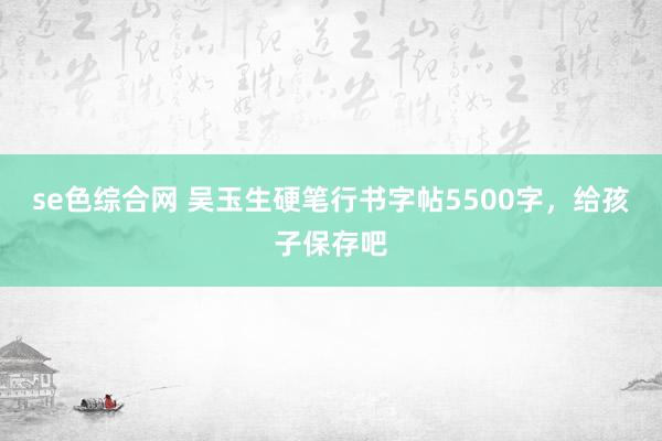 se色综合网 吴玉生硬笔行书字帖5500字，给孩子保存吧