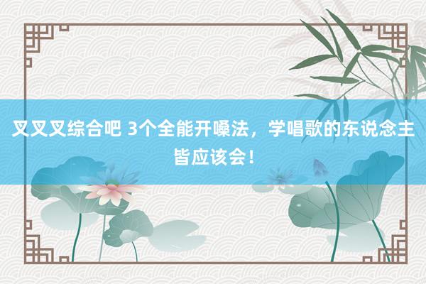 叉叉叉综合吧 3个全能开嗓法，学唱歌的东说念主皆应该会！