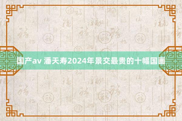 国产av 潘天寿2024年景交最贵的十幅国画