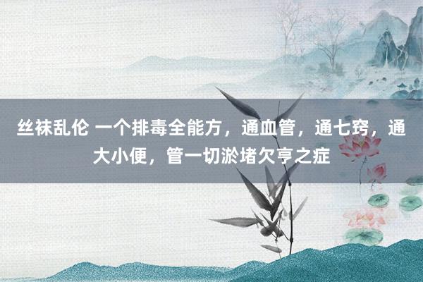 丝袜乱伦 一个排毒全能方，通血管，通七窍，通大小便，管一切淤堵欠亨之症