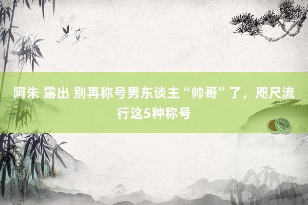 阿朱 露出 别再称号男东谈主“帅哥”了，咫尺流行这5种称号