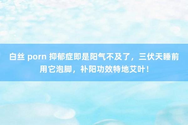 白丝 porn 抑郁症即是阳气不及了，三伏天睡前用它泡脚，补阳功效特地艾叶！