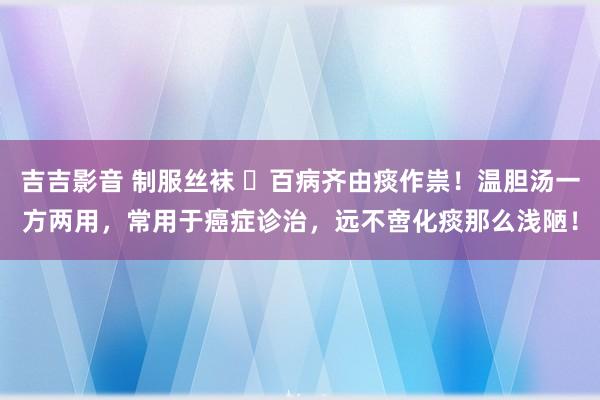 吉吉影音 制服丝袜 百病齐由痰作祟!温胆汤一方两用,常用于癌症诊治,远不啻化痰那么浅陋!