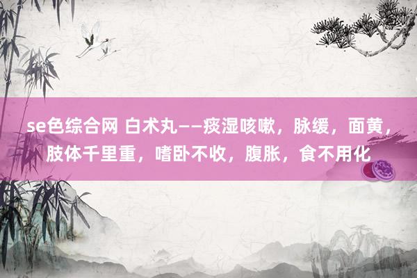 se色综合网 白术丸——痰湿咳嗽，脉缓，面黄，肢体千里重，嗜卧不收，腹胀，食不用化