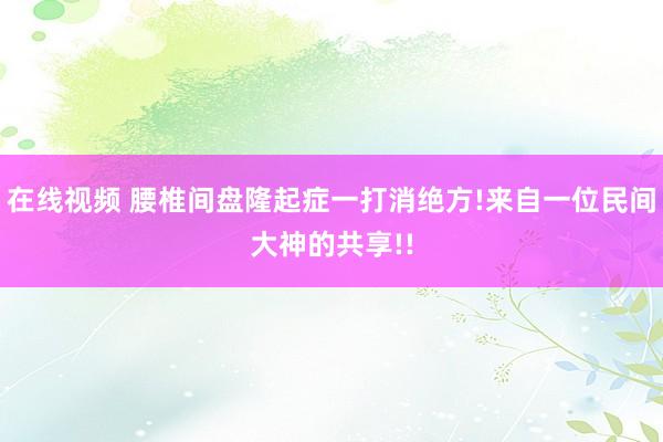 在线视频 腰椎间盘隆起症一打消绝方!来自一位民间大神的共享!!