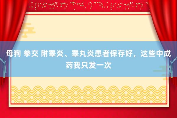 母狗 拳交 附睾炎、睾丸炎患者保存好，这些中成药我只发一次