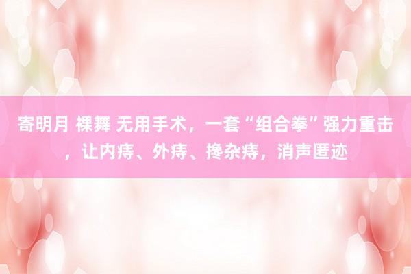 寄明月 裸舞 无用手术，一套“组合拳”强力重击，让内痔、外痔、搀杂痔，消声匿迹