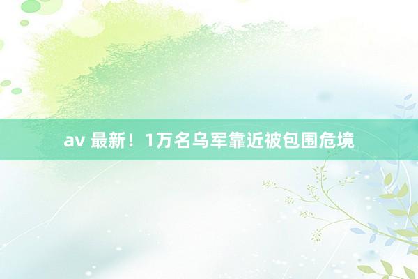 av 最新！1万名乌军靠近被包围危境