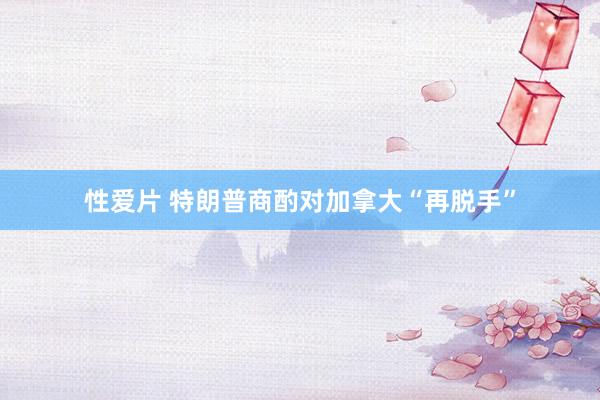 性爱片 特朗普商酌对加拿大“再脱手”