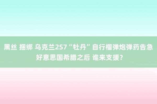 黑丝 捆绑 乌克兰2S7“牡丹”自行榴弹炮弹药告急 好意思国希腊之后 谁来支援？