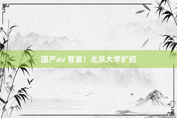国产av 官宣！北京大学扩招