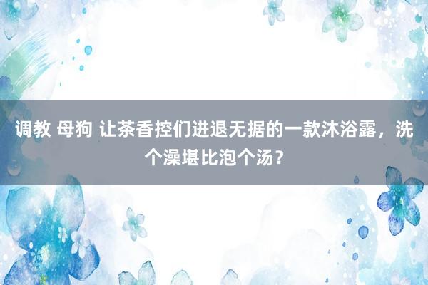 调教 母狗 让茶香控们进退无据的一款沐浴露，洗个澡堪比泡个汤？